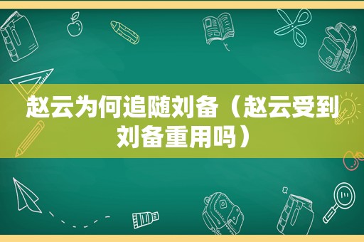 赵云为何追随刘备（赵云受到刘备重用吗）