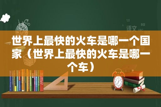 世界上最快的火车是哪一个国家（世界上最快的火车是哪一个车）