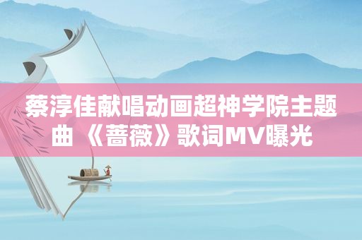 蔡淳佳献唱动画超神学院主题曲 《蔷薇》歌词MV曝光