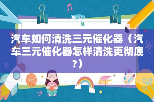 汽车如何清洗三元催化器（汽车三元催化器怎样清洗更彻底?）