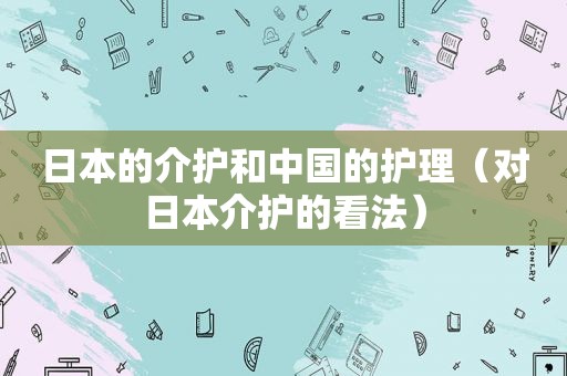 日本的介护和中国的护理（对日本介护的看法）