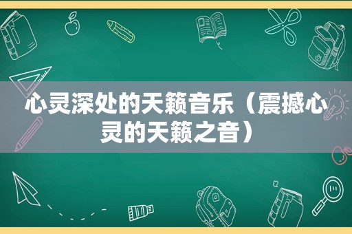 心灵深处的天籁音乐（震撼心灵的天籁之音）