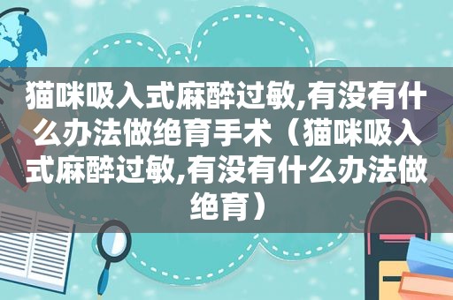 猫咪吸入式麻醉过敏,有没有什么办法做绝育手术（猫咪吸入式麻醉过敏,有没有什么办法做绝育）