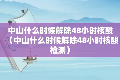 中山什么时候解除48小时核酸（中山什么时候解除48小时核酸检测）