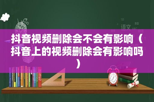 抖音视频删除会不会有影响（抖音上的视频删除会有影响吗）