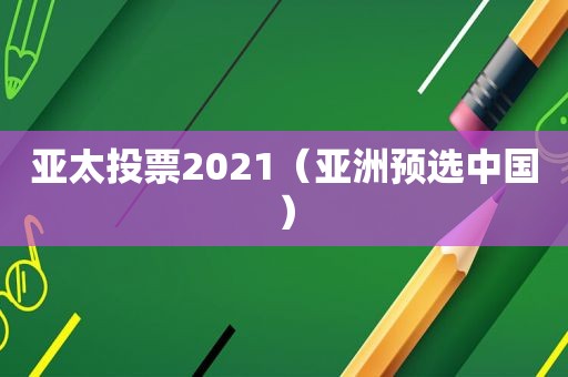 亚太投票2021（亚洲预选中国）