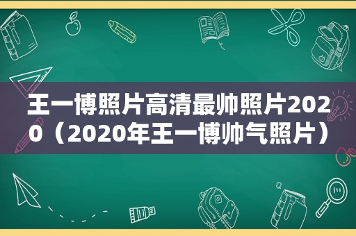 王一博照片高清最帅照片2020（2020年王一博帅气照片）