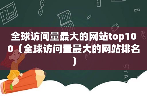 全球访问量最大的网站top100（全球访问量最大的网站排名）