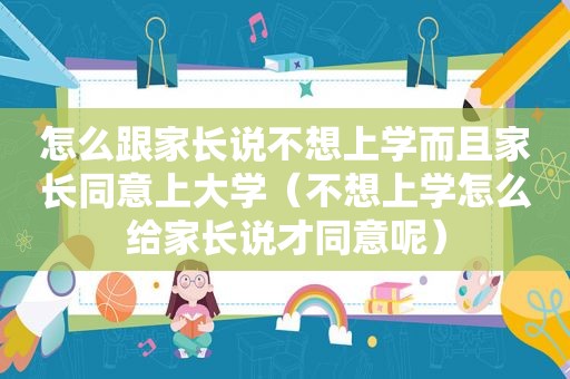 怎么跟家长说不想上学而且家长同意上大学（不想上学怎么给家长说才同意呢）