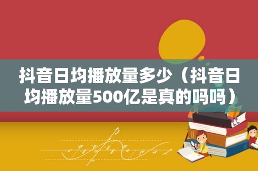 抖音日均播放量多少（抖音日均播放量500亿是真的吗吗）