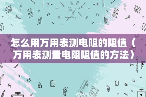 怎么用万用表测电阻的阻值（万用表测量电阻阻值的方法）