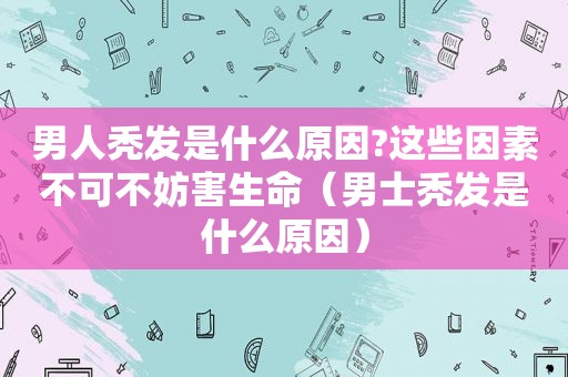 男人秃发是什么原因?这些因素不可不妨害生命（男士秃发是什么原因）