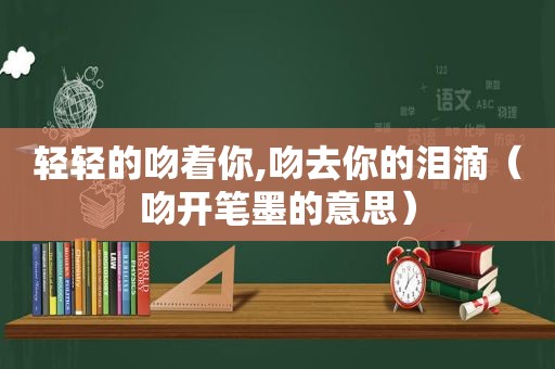 轻轻的吻着你,吻去你的泪滴（吻开笔墨的意思）