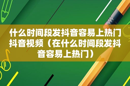 什么时间段发抖音容易上热门抖音视频（在什么时间段发抖音容易上热门）