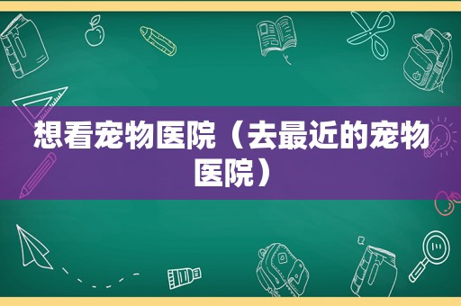 想看宠物医院（去最近的宠物医院）