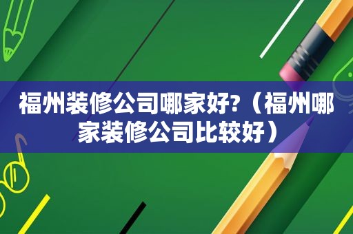 福州装修公司哪家好?（福州哪家装修公司比较好）