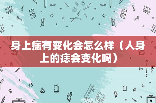 身上痣有变化会怎么样（人身上的痣会变化吗）