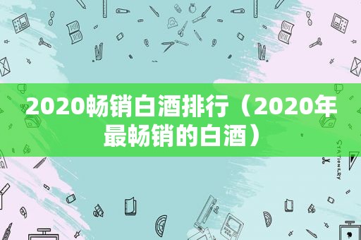 2020畅销白酒排行（2020年最畅销的白酒）