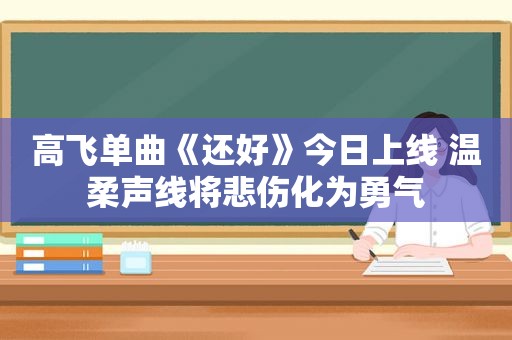 高飞单曲《还好》今日上线 温柔声线将悲伤化为勇气