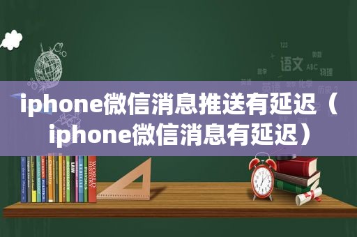 iphone微信消息推送有延迟（iphone微信消息有延迟）