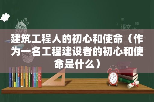 建筑工程人的初心和使命（作为一名工程建设者的初心和使命是什么）