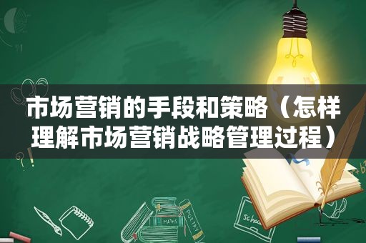 市场营销的手段和策略（怎样理解市场营销战略管理过程）