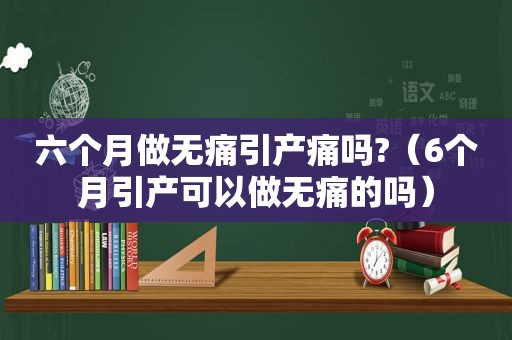 六个月做无痛引产痛吗?（6个月引产可以做无痛的吗）