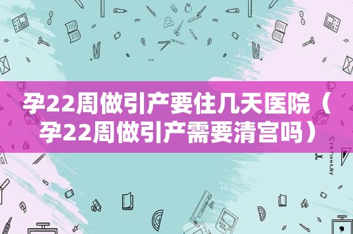 孕22周做引产要住几天医院（孕22周做引产需要清宫吗）