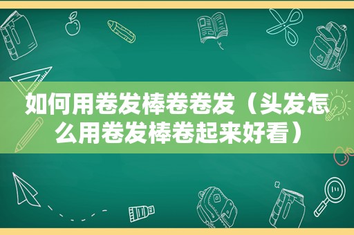 如何用卷发棒卷卷发（头发怎么用卷发棒卷起来好看）