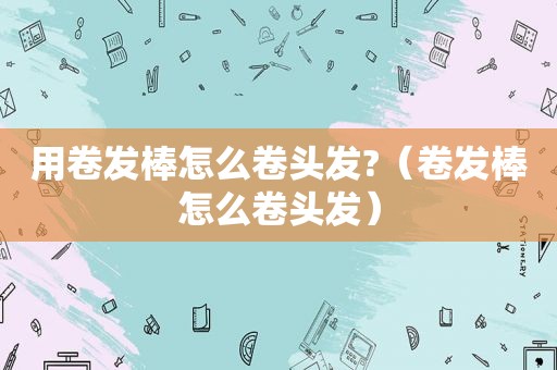 用卷发棒怎么卷头发?（卷发棒怎么卷头发）