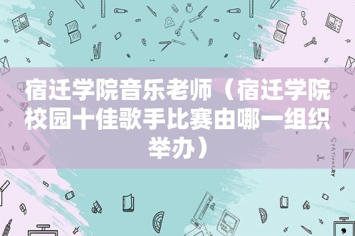 宿迁学院音乐老师（宿迁学院校园十佳歌手比赛由哪一组织举办）