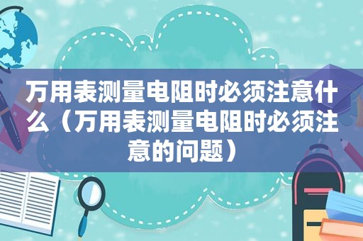 万用表测量电阻时必须注意什么（万用表测量电阻时必须注意的问题）