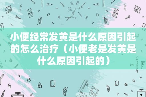 小便经常发黄是什么原因引起的怎么治疗（小便老是发黄是什么原因引起的）