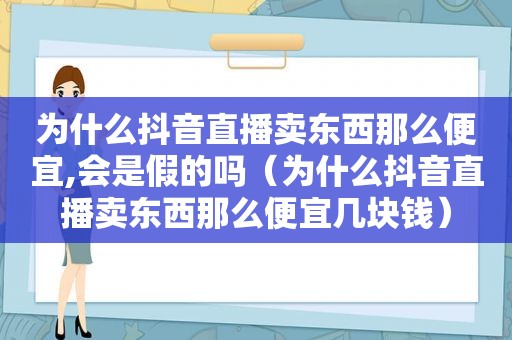 为什么抖音直播卖东西那么便宜,会是假的吗（为什么抖音直播卖东西那么便宜几块钱）