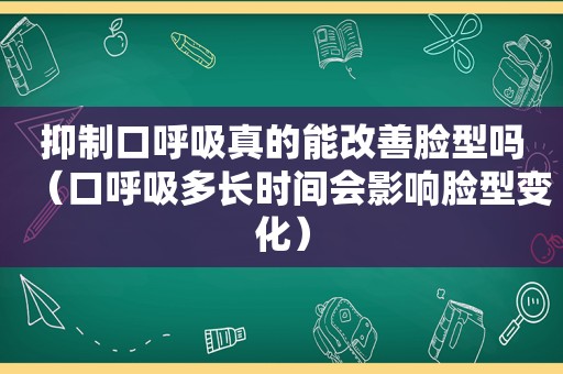 抑制口呼吸真的能改善脸型吗（口呼吸多长时间会影响脸型变化）