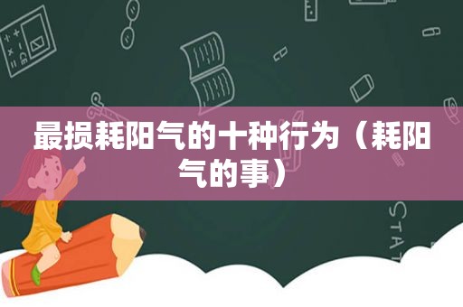 最损耗阳气的十种行为（耗阳气的事）