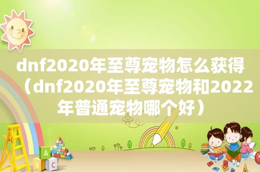 dnf2020年至尊宠物怎么获得（dnf2020年至尊宠物和2022年普通宠物哪个好）