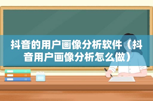 抖音的用户画像分析软件（抖音用户画像分析怎么做）