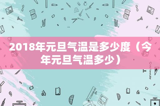 2018年元旦气温是多少度（今年元旦气温多少）