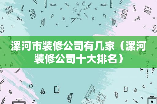 漯河市装修公司有几家（漯河装修公司十大排名）