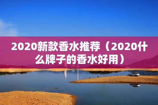 2020新款香水推荐（2020什么牌子的香水好用）