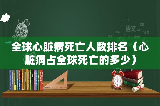 全球心脏病死亡人数排名（心脏病占全球死亡的多少）