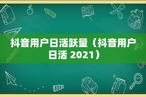 抖音用户日活跃量（抖音用户日活 2021）