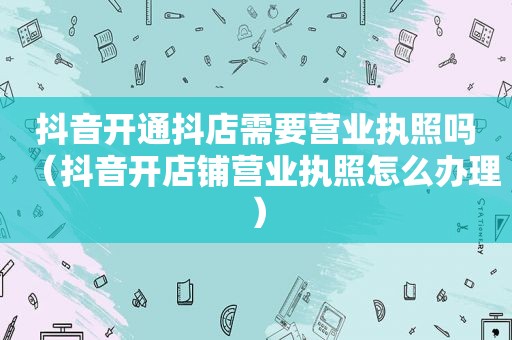 抖音开通抖店需要营业执照吗（抖音开店铺营业执照怎么办理）