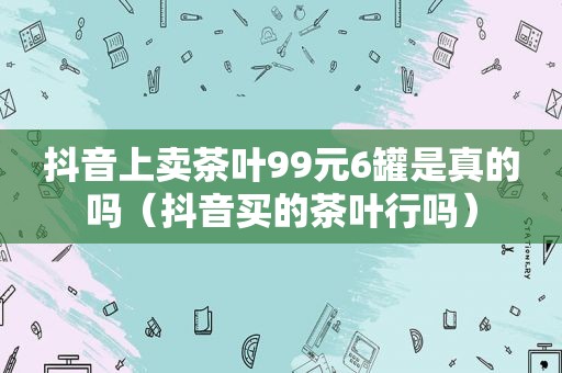 抖音上卖茶叶99元6罐是真的吗（抖音买的茶叶行吗）