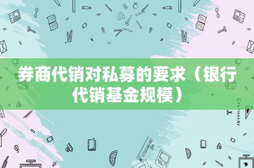 券商代销对私募的要求（银行代销基金规模）