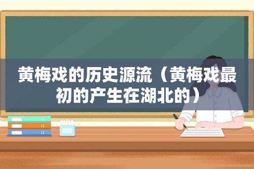 黄梅戏的历史源流（黄梅戏最初的产生在湖北的）