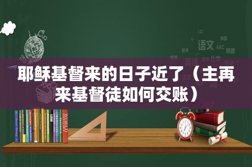 耶稣基督来的日子近了（主再来基督徒如何交账）