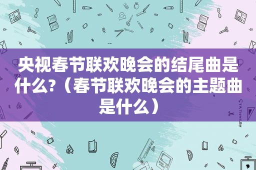 央视春节联欢晚会的结尾曲是什么?（春节联欢晚会的主题曲是什么）