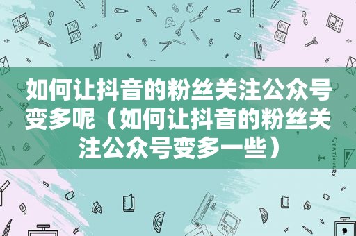 如何让抖音的粉丝关注公众号变多呢（如何让抖音的粉丝关注公众号变多一些）